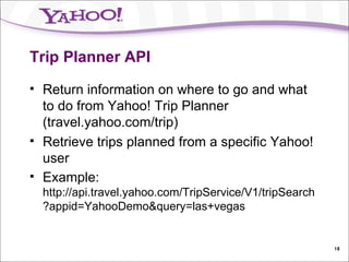 Trip Planner API Return information on where to go and what to do from Yahoo! Trip Planner (travel.yahoo.com/trip) Retrieve trips planned from a specific Yahoo! user Example:  http://api.travel.yahoo.com/TripService/V1/tripSearch?appid=YahooDemo&query=las+vegas 