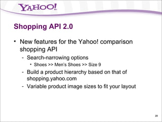 Shopping API 2.0 New features for the Yahoo! comparison shopping API Search-narrowing options Shoes >> Men’s Shoes >> Size 9 Build a product hierarchy based on that of shopping.yahoo.com Variable product image sizes to fit your layout 
