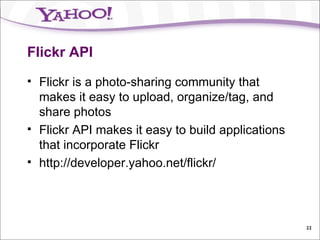 Flickr API Flickr is a photo-sharing community that makes it easy to upload, organize/tag, and share photos Flickr API makes it easy to build applications that incorporate Flickr http://developer.yahoo.net/flickr/ 