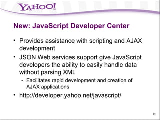 New: JavaScript Developer Center Provides assistance with scripting and AJAX development JSON Web services support give JavaScript developers the ability to easily handle data without parsing XML Facilitates rapid development and creation of AJAX applications http://developer.yahoo.net/javascript/ 
