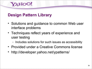 Design Pattern Library Solutions and guidance to common Web user interface problems Techniques reflect years of experience and user testing Includes solutions for such issues as accessibility Provided under a Creative Commons license http://developer.yahoo.net/ypatterns/ 
