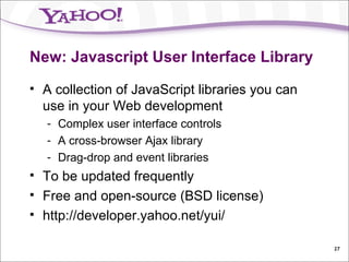 New: Javascript User Interface Library A collection of JavaScript libraries you can use in your Web development Complex user interface controls A cross-browser Ajax library Drag-drop and event libraries To be updated frequently Free and open-source (BSD license) http://developer.yahoo.net/yui/ 