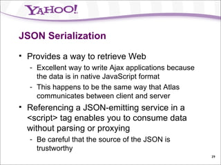 JSON Serialization Provides a way to retrieve Web Excellent way to write Ajax applications because the data is in native JavaScript format This happens to be the same way that Atlas communicates between client and server Referencing a JSON-emitting service in a <script> tag enables you to consume data without parsing or proxying Be careful that the source of the JSON is trustworthy 