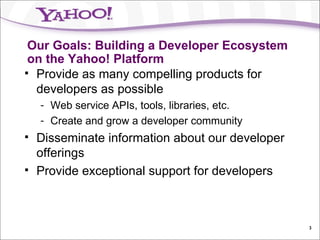 Our Goals: Building a Developer Ecosystem on the Yahoo! Platform Provide as many compelling products for developers as possible Web service APIs, tools, libraries, etc. Create and grow a developer community Disseminate information about our developer offerings Provide exceptional support for developers 