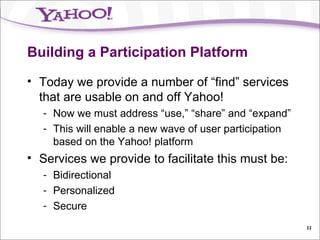 Building a Participation Platform Today we provide a number of “find” services that are usable on and off Yahoo! Now we must address “use,” “share” and “expand” This will enable a new wave of user participation based on the Yahoo! platform Services we provide to facilitate this must be: Bidirectional Personalized Secure 