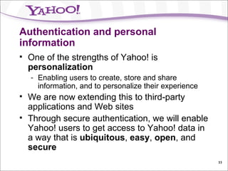 Authentication and personal information One of the strengths of Yahoo! is  personalization Enabling users to create, store and share information, and to personalize their experience We are now extending this to third-party applications and Web sites Through secure authentication, we will enable Yahoo! users to get access to Yahoo! data in a way that is  ubiquitous ,  easy ,  open , and  secure 