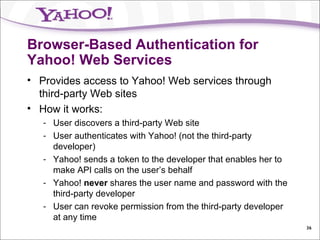 Browser-Based Authentication for Yahoo! Web Services Provides access to Yahoo! Web services through third-party Web sites How it works: User discovers a third-party Web site User authenticates with Yahoo! (not the third-party developer) Yahoo! sends a token to the developer that enables her to make API calls on the user’s behalf Yahoo!  never  shares the user name and password with the third-party developer User can revoke permission from the third-party developer at any time 