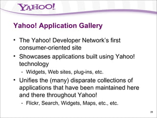 Yahoo! Application Gallery The Yahoo! Developer Network’s first consumer-oriented site Showcases applications built using Yahoo! technology Widgets, Web sites, plug-ins, etc. Unifies the (many) disparate collections of applications that have been maintained here and there throughout Yahoo! Flickr, Search, Widgets, Maps, etc., etc. 