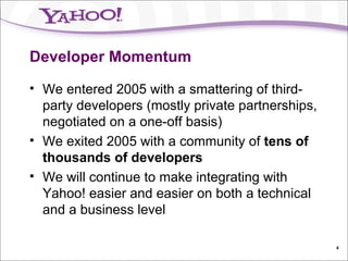 Developer Momentum We entered 2005 with a smattering of third-party developers (mostly private partnerships, negotiated on a one-off basis) We exited 2005 with a community of  tens of thousands of developers We will continue to make integrating with Yahoo! easier and easier on both a technical and a business level 