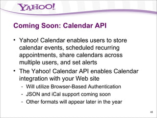 Coming Soon: Calendar API Yahoo! Calendar enables users to store calendar events, scheduled recurring appointments, share calendars across multiple users, and set alerts The Yahoo! Calendar API enables Calendar integration with your Web site Will utilize Browser-Based Authentication JSON and iCal support coming soon Other formats will appear later in the year 