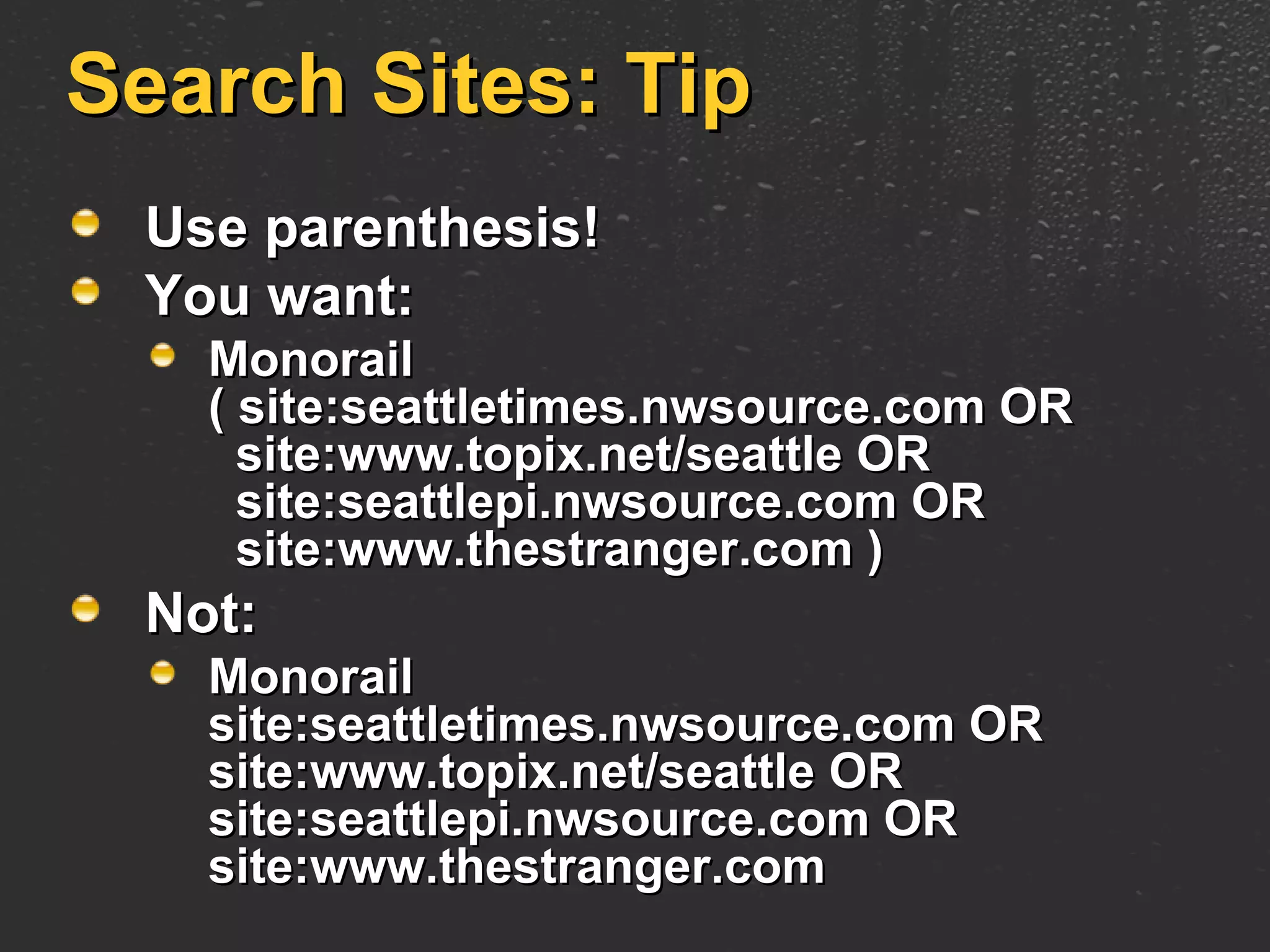Search Sites: Tip Use parenthesis!  You want: Monorail  ( site:seattletimes.nwsource.com OR   site:www.topix.net/seattle OR   site:seattlepi.nwsource.com OR   site:www.thestranger.com ) Not: Monorail  site:seattletimes.nwsource.com OR site:www.topix.net/seattle OR site:seattlepi.nwsource.com OR site:www.thestranger.com 