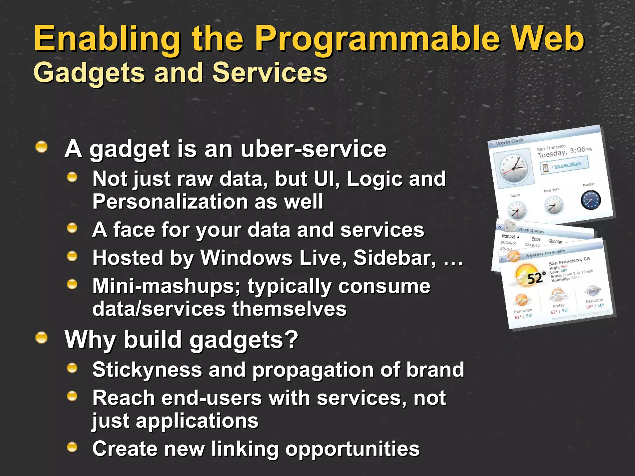Enabling the Programmable Web Gadgets and Services A gadget is an uber-service Not just raw data, but UI, Logic and Personalization as well A face for your data and services Hosted by Windows Live, Sidebar, … Mini-mashups; typically consume  data/services themselves Why build gadgets? Stickyness and propagation of brand Reach end-users with services, not just applications Create new linking opportunities 