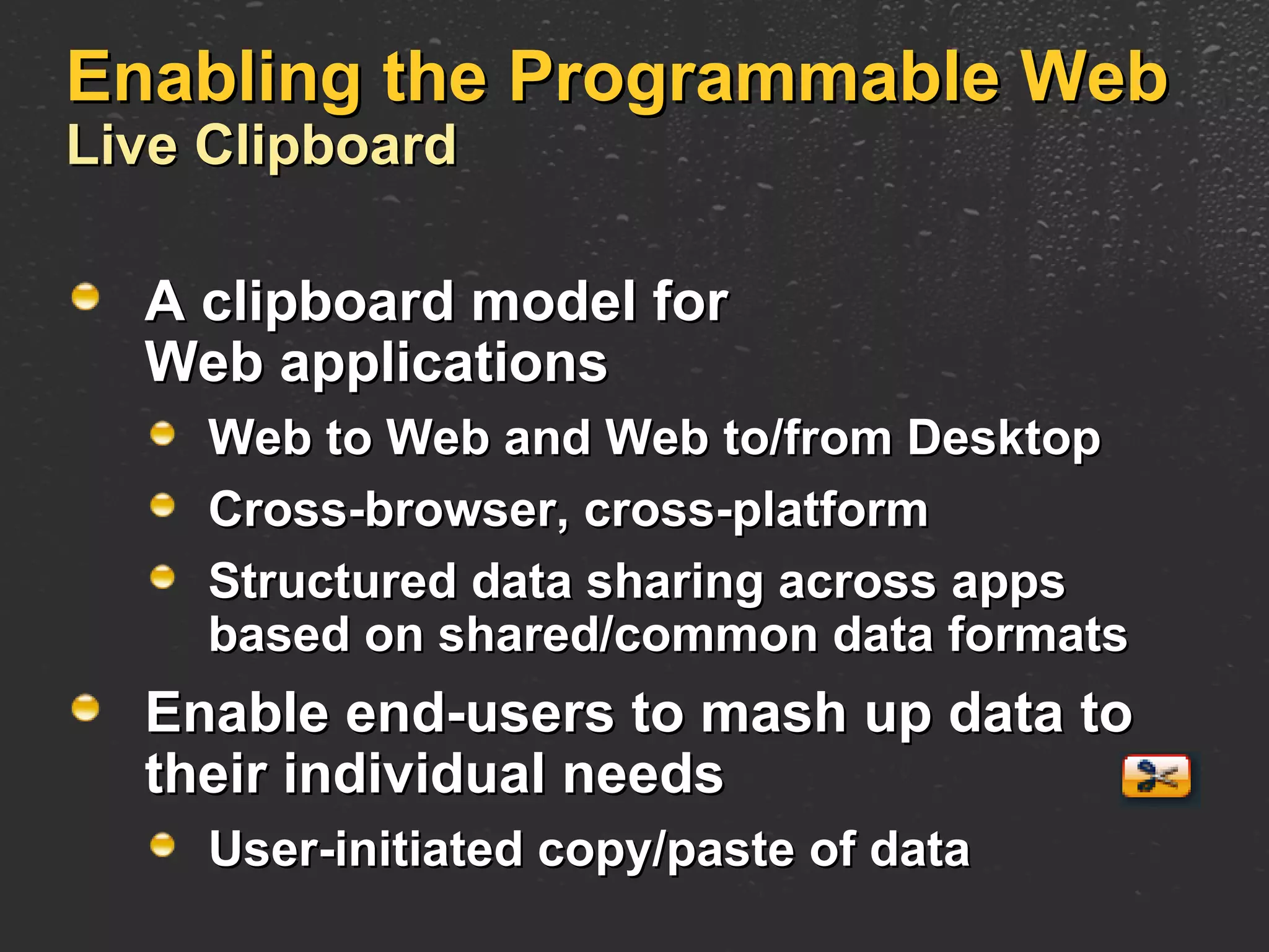 Enabling the Programmable Web Live Clipboard A clipboard model for Web applications Web to Web and Web to/from Desktop Cross-browser, cross-platform Structured data sharing across apps based on shared/common data formats Enable end-users to mash up data to their individual needs User-initiated copy/paste of data 