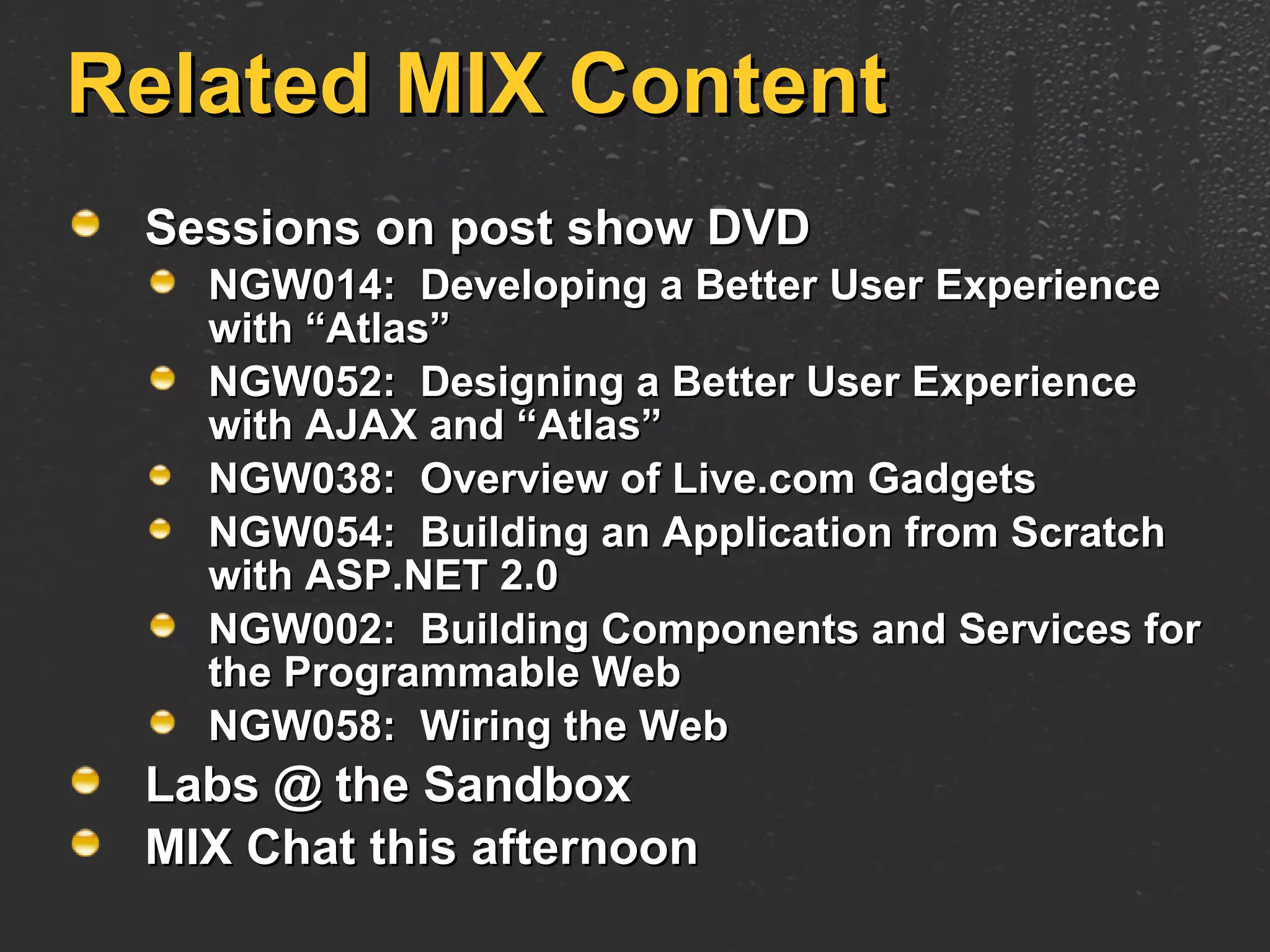 Related MIX Content Sessions on post show DVD NGW014:  Developing a Better User Experience with “Atlas”  NGW052:  Designing a Better User Experience with AJAX and “Atlas” NGW038:  Overview of Live.com Gadgets NGW054:  Building an Application from Scratch with ASP.NET 2.0 NGW002:  Building Components and Services for the Programmable Web NGW058:  Wiring the Web Labs @ the Sandbox MIX Chat this afternoon 