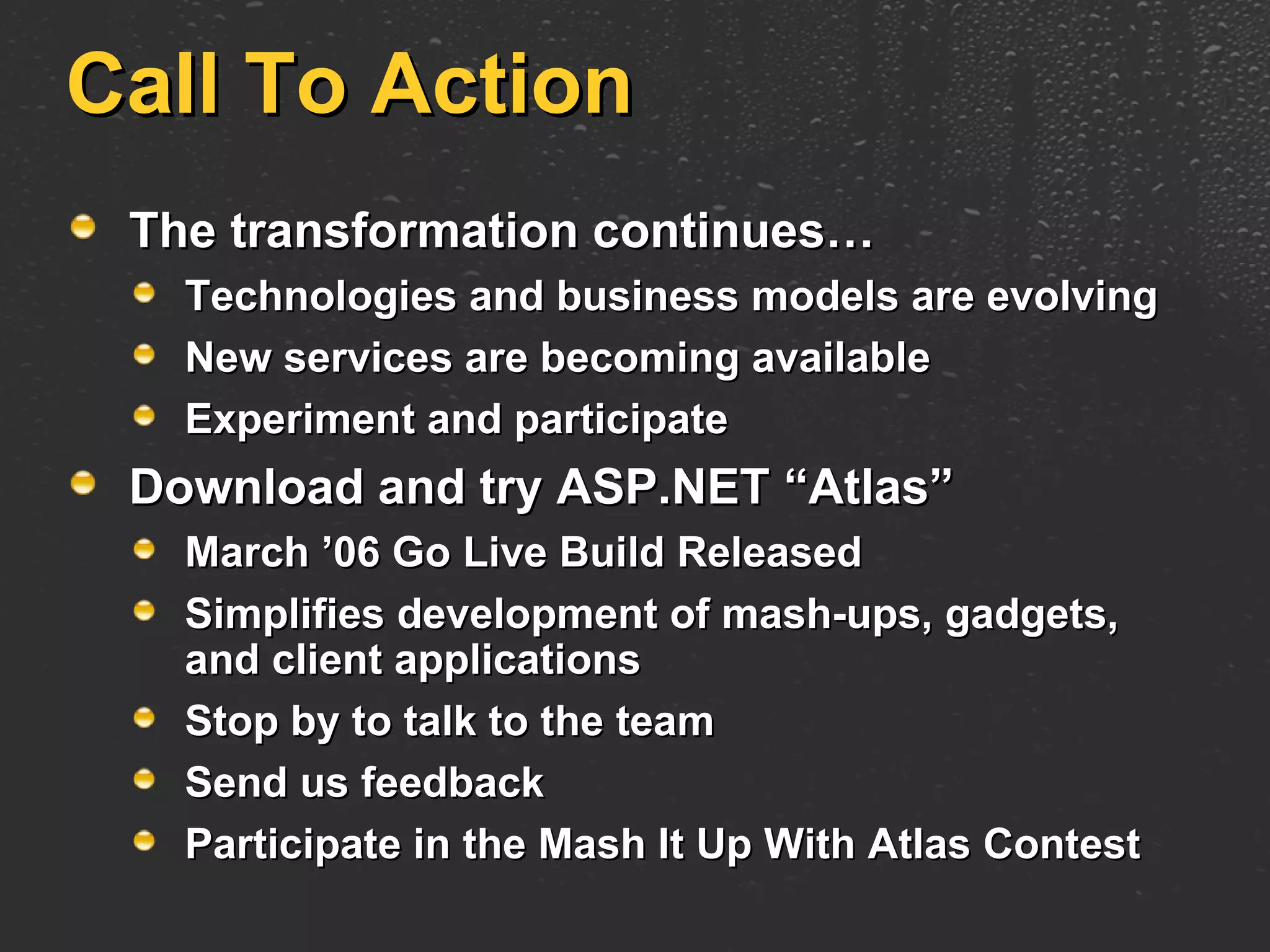 Call To Action The transformation continues… Technologies and business models are evolving New services are becoming available Experiment and participate Download and try ASP.NET “Atlas” March ’06 Go Live Build Released Simplifies development of mash-ups, gadgets, and client applications Stop by to talk to the team Send us feedback Participate in the Mash It Up With Atlas Contest 