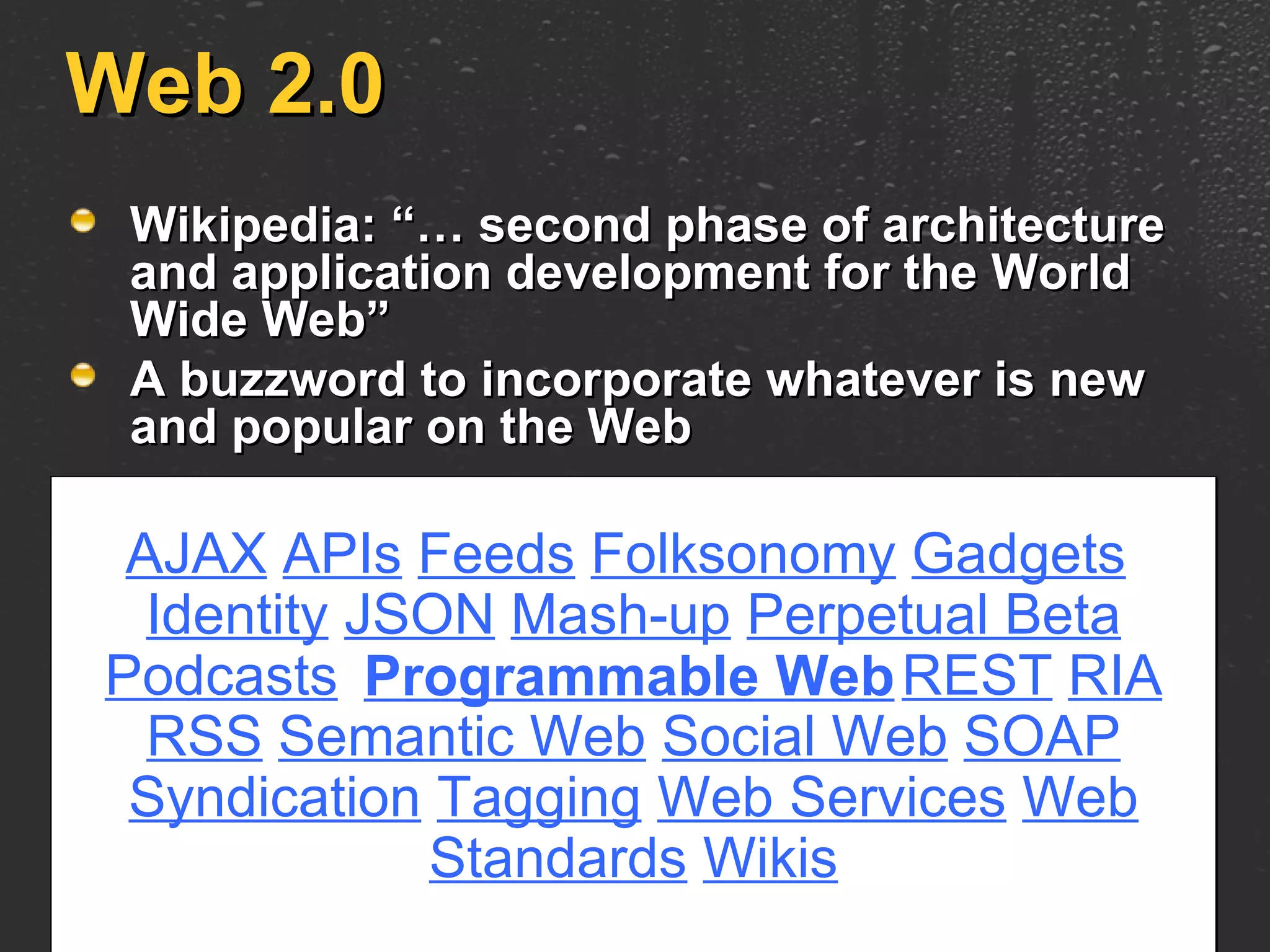 Web 2.0 Wikipedia: “… second phase of architecture and application development for the World Wide Web” A buzzword to incorporate whatever is new and popular on the Web AJAX   APIs   Feeds   Folksonomy   Gadgets   Identity   JSON   Mash-up   Perpetual Beta   Podcasts   REST   RIA   RSS   Semantic Web   Social Web   SOAP   Syndication   Tagging   Web Services   Web Standards   Wikis Programmable Web 