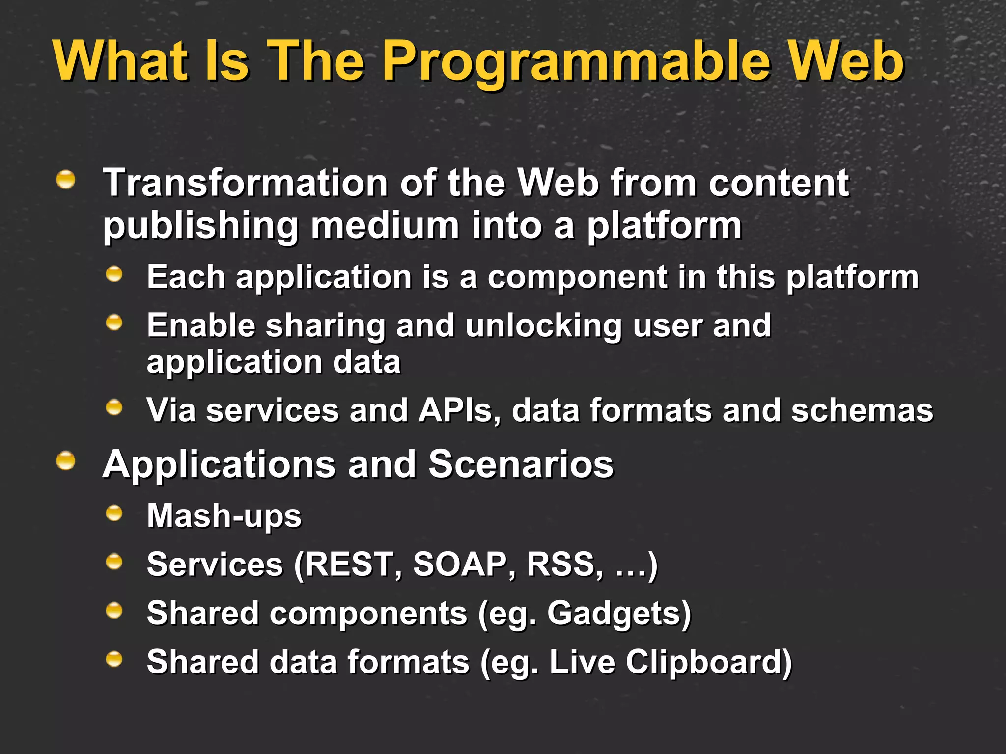 What Is The Programmable Web Transformation of the Web from content publishing medium into a platform Each application is a component in this platform Enable sharing and unlocking user and application data Via services and APIs, data formats and schemas Applications and Scenarios Mash-ups Services (REST, SOAP, RSS, …) Shared components (eg. Gadgets) Shared data formats (eg. Live Clipboard) 