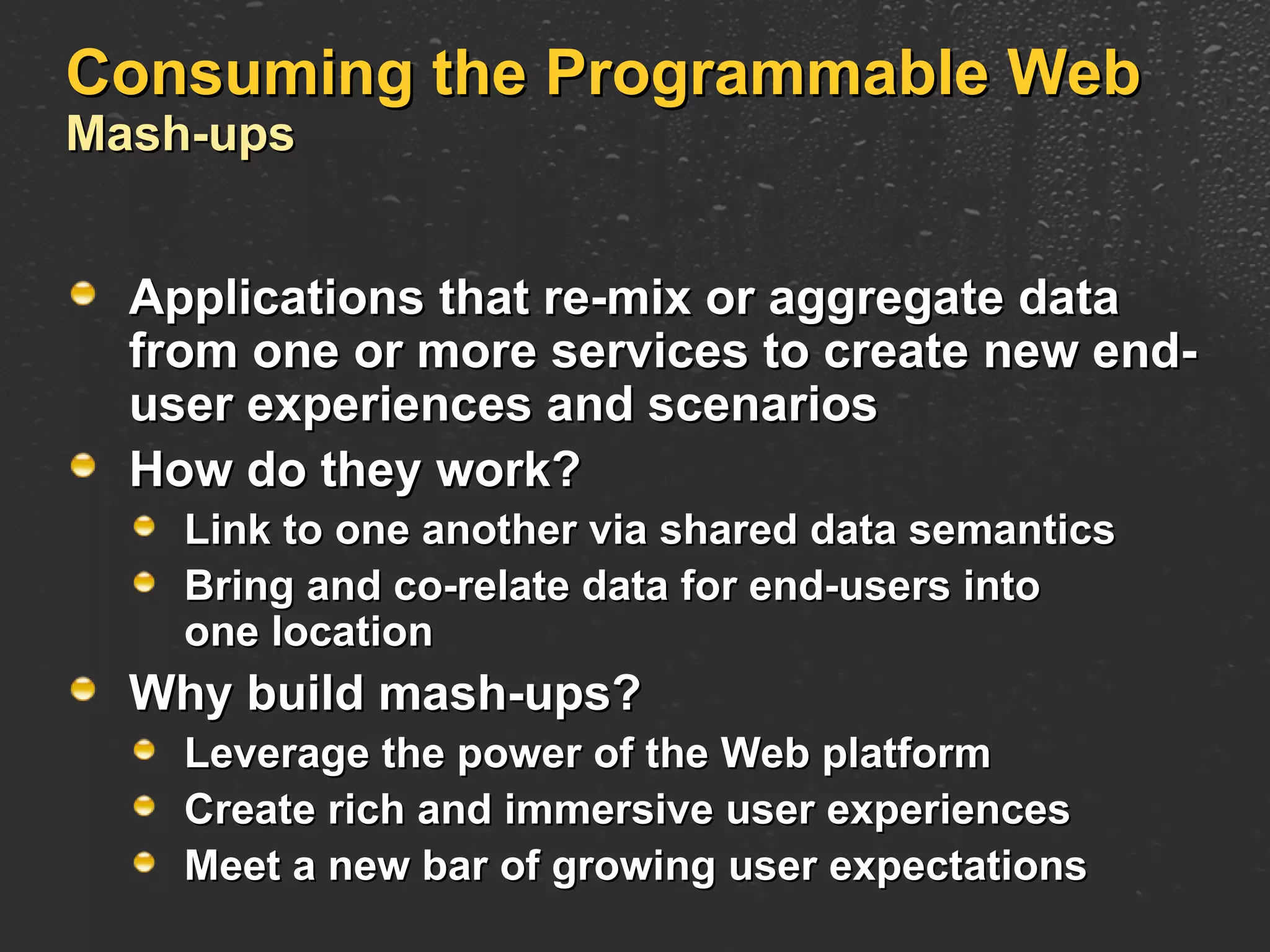 Consuming the Programmable Web Mash-ups Applications that re-mix or aggregate data from one or more services to create new end-user experiences and scenarios How do they work? Link to one another via shared data semantics Bring and co-relate data for end-users into one location Why build mash-ups? Leverage the power of the Web platform Create rich and immersive user experiences Meet a new bar of growing user expectations 