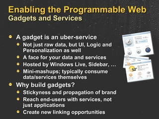 Enabling the Programmable Web Gadgets and Services A gadget is an uber-service Not just raw data, but UI, Logic and Personalization as well A face for your data and services Hosted by Windows Live, Sidebar, … Mini-mashups; typically consume  data/services themselves Why build gadgets? Stickyness and propagation of brand Reach end-users with services, not just applications Create new linking opportunities 
