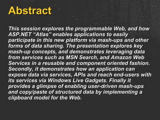 Abstract This session explores the programmable Web, and how ASP.NET “Atlas” enables applications to easily participate in this new platform via mash-ups and other forms of data sharing. The presentation explores key mash-up concepts, and demonstrates leveraging data from services such as MSN Search, and Amazon Web Services in a reusable and component oriented fashion. Secondly, it demonstrates how an application can expose data via services, APIs and reach end-users with its services via Windows Live Gadgets. Finally it provides a glimpse of enabling user-driven mash-ups and copy/paste of structured data by implementing a clipboard model for the Web. 