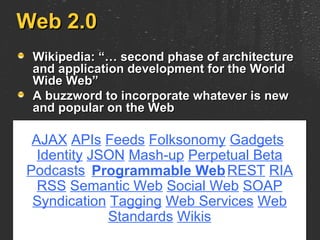 Web 2.0 Wikipedia: “… second phase of architecture and application development for the World Wide Web” A buzzword to incorporate whatever is new and popular on the Web AJAX   APIs   Feeds   Folksonomy   Gadgets   Identity   JSON   Mash-up   Perpetual Beta   Podcasts   REST   RIA   RSS   Semantic Web   Social Web   SOAP   Syndication   Tagging   Web Services   Web Standards   Wikis Programmable Web 