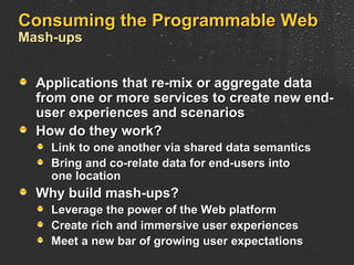 Consuming the Programmable Web Mash-ups Applications that re-mix or aggregate data from one or more services to create new end-user experiences and scenarios How do they work? Link to one another via shared data semantics Bring and co-relate data for end-users into one location Why build mash-ups? Leverage the power of the Web platform Create rich and immersive user experiences Meet a new bar of growing user expectations 