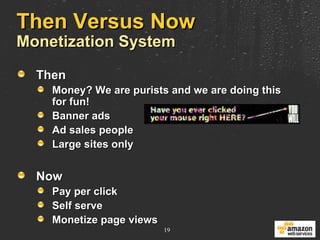 Then Versus Now Monetization System Then Money? We are purists and we are doing this  for fun! Banner ads Ad sales people Large sites only Now Pay per click Self serve Monetize page views 