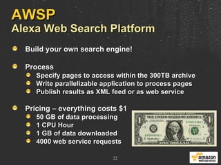 AWSP Alexa Web Search Platform Build your own search engine! Process Specify pages to access within the 300TB archive Write parallelizable application to process pages Publish results as XML feed or as web service Pricing – everything costs $1 50 GB of data processing 1 CPU Hour 1 GB of data downloaded 4000 web service requests 