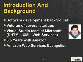 Introduction And Background Software development background Veteran of several startups Visual Studio team at Microsoft (DHTML, XML, Web Services)  3.5 Years with Amazon Amazon Web Services Evangelist 