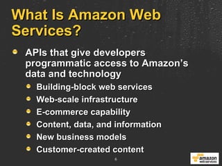 What Is Amazon Web Services?  APIs that give developers programmatic access to Amazon’s data and technology Building-block web services Web-scale infrastructure E-commerce capability Content, data, and information New business models Customer-created content 