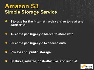 Amazon S3 Simple Storage Service Storage for the internet - web service to read and write data 15 cents per Gigabyte-Month to store data 20 cents per Gigabyte to access data Private and  public storage Scalable, reliable, cost-effective, and simple! 