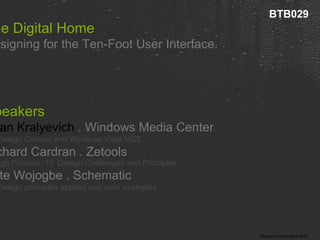 The Digital Home  Designing for the Ten-Foot User Interface. Speakers Brian Kralyevich  . Windows Media Center 10’ Design Context and Windows Vista MCE Richard Cardran . Zetools Design Process, 10’ Design Challenges and Principles Kate Wojogbe . Schematic  10’ Design principles applied and work examples   BTB029 