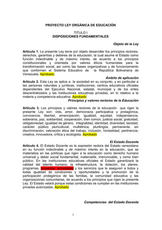 PROYECTO LEY ORGÁNICA DE EDUCACIÒN

                                TITULO I
                     DISPOSICIONES FUNDAMENTALES

                                                                Objeto de la Ley

Artículo 1. La presente Ley tiene por objeto desarrollar los principios rectores,
derechos, garantías y deberes de la educación, la cual asume el Estado como
función indeclinable y de máximo interés, de acuerdo a los principios
constitucionales y orientada por valores éticos humanistas para la
transformación social, así como las bases organizativas y de funcionamiento
que conformen el Sistema Educativo de            la República Bolivariana de
Venezuela. Aprobado
                                                         Ámbito de aplicación
Artículo 2. Esta Ley se aplica a la sociedad en su conjunto, y en particular a
las personas naturales y jurídicas, instituciones, centros educativos oficiales
dependientes del Ejecutivo Nacional, estadal, municipal y de los entes
descentralizados y las instituciones educativas privadas, en lo relativo a la
materia y competencia educativa. Aprobado
                               Principios y valores rectores de la Educación

Artículo 3. Los principios y valores rectores de la educación que rigen la
presente Ley son: vida, amor, democracia participativa y protagónica,
convivencia, libertad, emancipación, igualdad, equidad, independencia,
soberanía, paz, solidaridad, cooperación, bien común, justicia social, gratuidad,
obligatoriedad, igualdad de género, integralidad, identidad, diversidad, laicidad,
carácter público pluricultural, multiétnica, plurilingüe, permanente, sin
discriminación, valoración ética del trabajo, inclusión, honestidad, pertinencia,
creativa, innovadora, crítica y ecologista. Aprobado

                                                           El Estado Docente
Artículo 4. El Estado Docente es la expresión rectora del Estado venezolano
en su función indeclinable y de máximo interés en la educación, que se
materializa en las políticas que rigen a la educación como derecho humano
universal y deber social fundamental, inalienable, irrenunciable, y como bien
público. En las instituciones educativas oficiales el Estado garantizará la
calidad del talento humano; la infraestructura, la dotación, los planes,
programas, proyectos, actividades y los servicios que le aseguren a todos y
todas igualdad de condiciones y oportunidades y la promoción de la
participación protagónica de las familias, la comunidad educativa y las
organizaciones comunitarias, de acuerdo a los principios que rigen la presente
Ley. El Estado velará porque estas condiciones se cumplan en las instituciones
privadas autorizadas. Aprobado



                                           Competencias del Estado Docente


                                   1
 