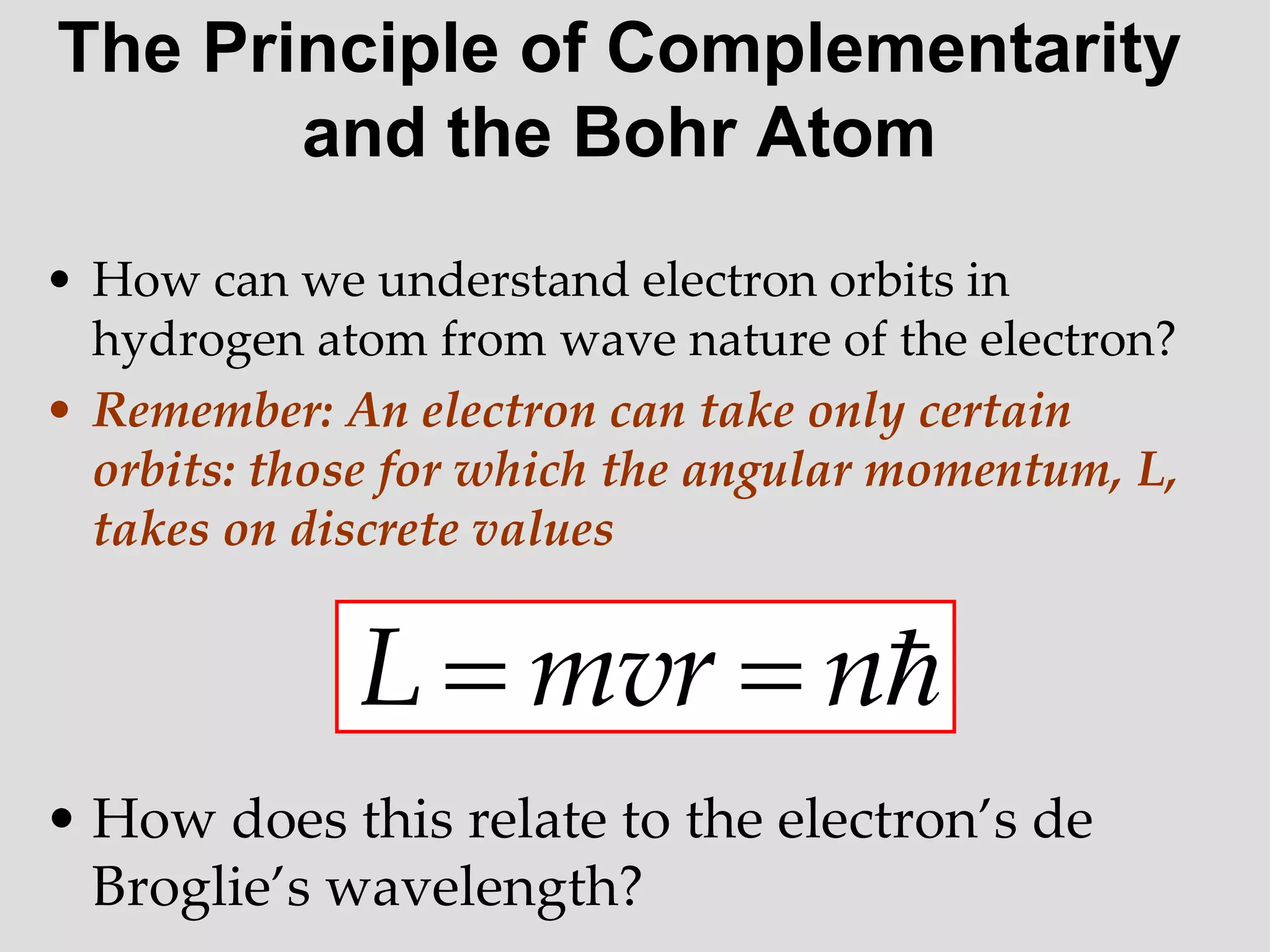 The Principle of Complementarity
and the Bohr Atom
• How can we understand electron orbits in
hydrogen atom from wave nature of the electron?
• Remember: An electron can take only certain
orbits: those for which the angular momentum, L,
takes on discrete values
• How does this relate to the electron’s de
Broglie’s wavelength?

n
mvr
L 

 