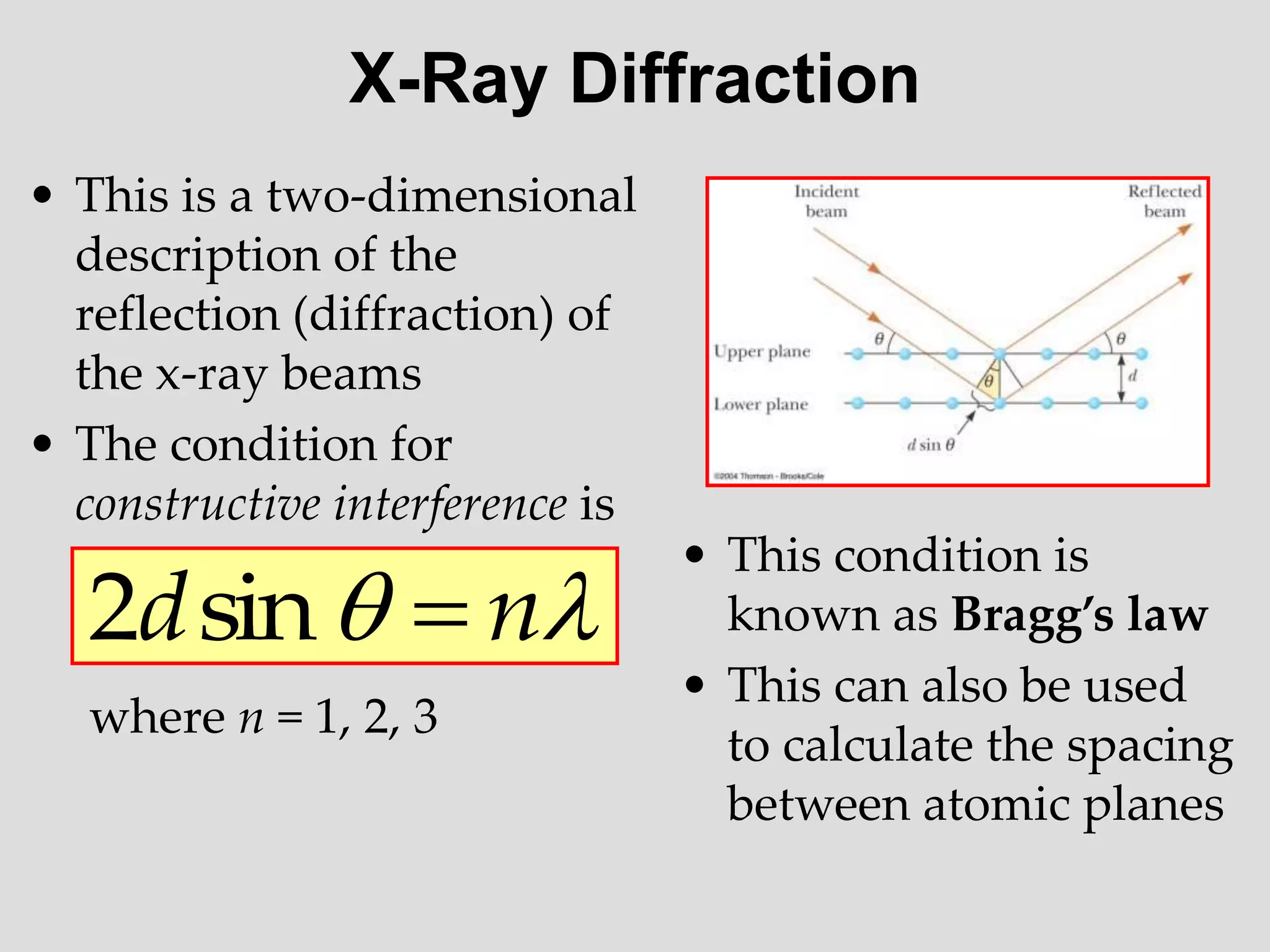 X-Ray Diffraction
• This is a two-dimensional
description of the
reflection (diffraction) of
the x-ray beams
• The condition for
constructive interference is
where n = 1, 2, 3

 n
d 
sin
2
• This condition is
known as Bragg’s law
• This can also be used
to calculate the spacing
between atomic planes
 