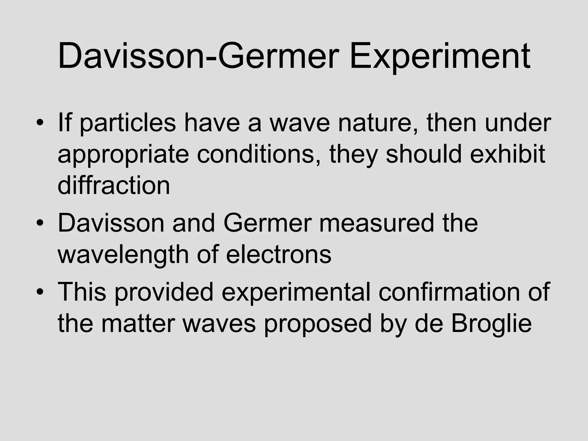 Davisson-Germer Experiment
• If particles have a wave nature, then under
appropriate conditions, they should exhibit
diffraction
• Davisson and Germer measured the
wavelength of electrons
• This provided experimental confirmation of
the matter waves proposed by de Broglie
 