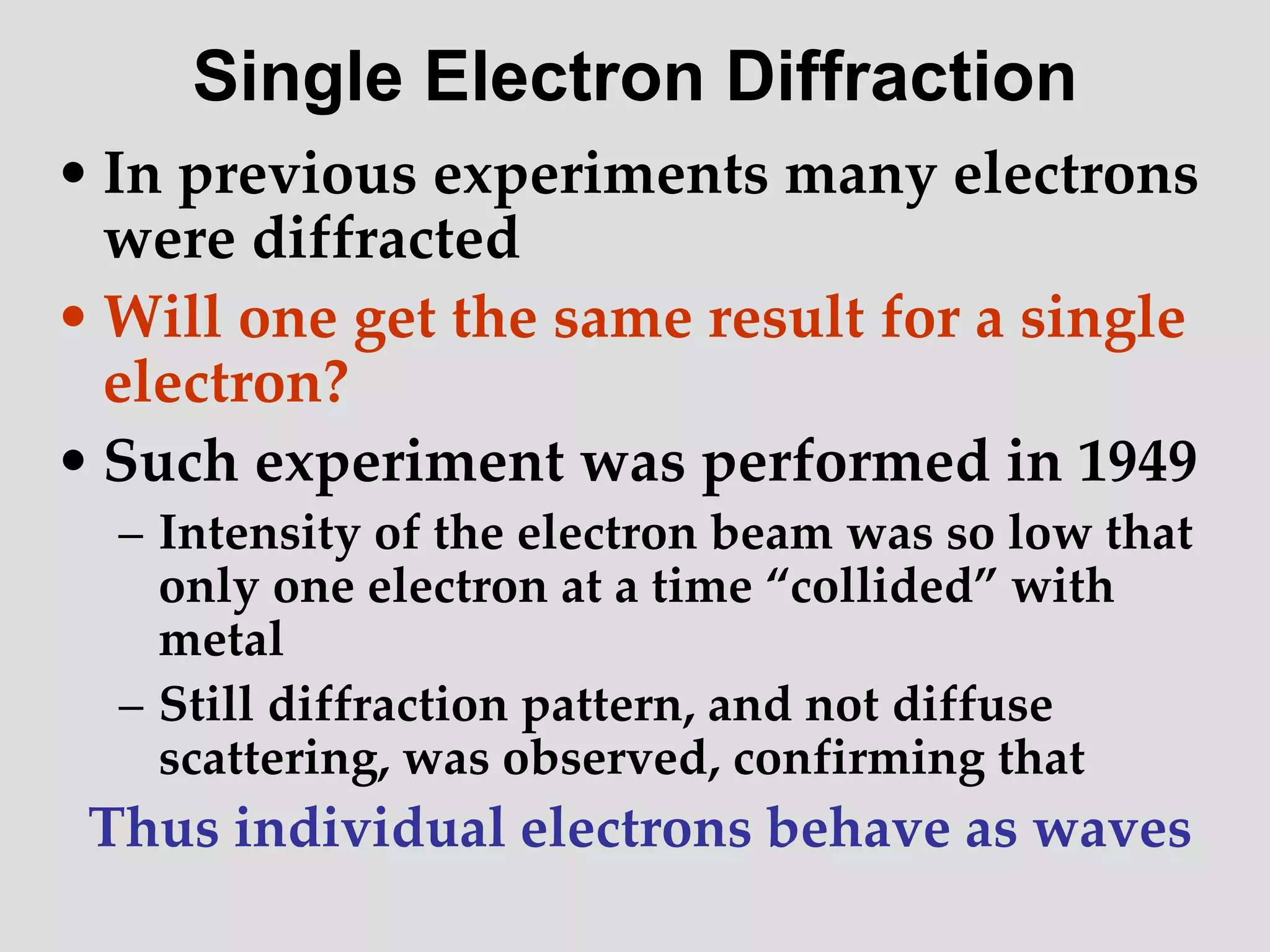 • In previous experiments many electrons
were diffracted
• Will one get the same result for a single
electron?
• Such experiment was performed in 1949
– Intensity of the electron beam was so low that
only one electron at a time “collided” with
metal
– Still diffraction pattern, and not diffuse
scattering, was observed, confirming that
Thus individual electrons behave as waves
Single Electron Diffraction
 