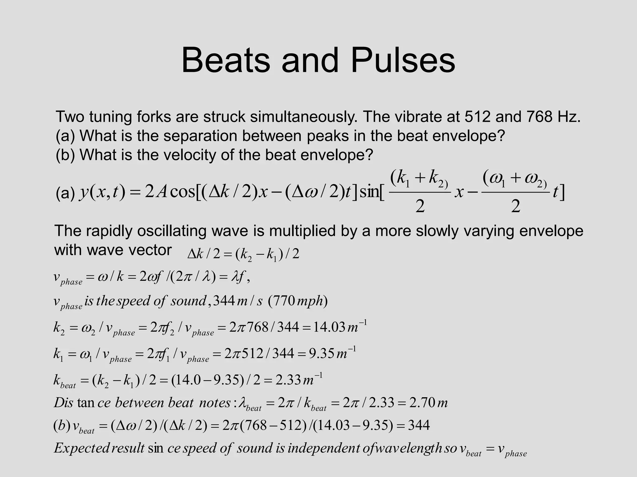 Beats and Pulses
Two tuning forks are struck simultaneously. The vibrate at 512 and 768 Hz.
(a) What is the separation between peaks in the beat envelope?
(b) What is the velocity of the beat envelope?
(a)
The rapidly oscillating wave is multiplied by a more slowly varying envelope
with wave vector
]
2
(
2
(
sin[
]
)
2
/
(
)
2
/
cos[(
2
)
,
(
)
2
1
)
2
1
t
x
k
k
t
x
k
A
t
x
y










phase
beat
beat
beat
beat
beat
phase
phase
phase
phase
phase
phase
v
v
so
th
ofwaveleng
t
independen
is
sound
of
speed
ce
result
Expected
k
v
b
m
k
notes
beat
between
ce
Dis
m
k
k
k
m
v
f
v
k
m
v
f
v
k
mph
s
m
sound
of
speed
the
is
v
f
f
k
v
k
k
k

































sin
344
)
35
.
9
03
.
14
/(
)
512
768
(
2
)
2
/
/(
)
2
/
(
)
(
70
.
2
33
.
2
/
2
/
2
:
tan
33
.
2
2
/
)
35
.
9
0
.
14
(
2
/
)
(
35
.
9
344
/
512
2
/
2
/
03
.
14
344
/
768
2
/
2
/
)
770
(
/
344
,
,
)
/
2
/(
2
/
2
/
)
(
2
/
1
1
2
1
1
1
1
1
2
2
2
1
2
















 