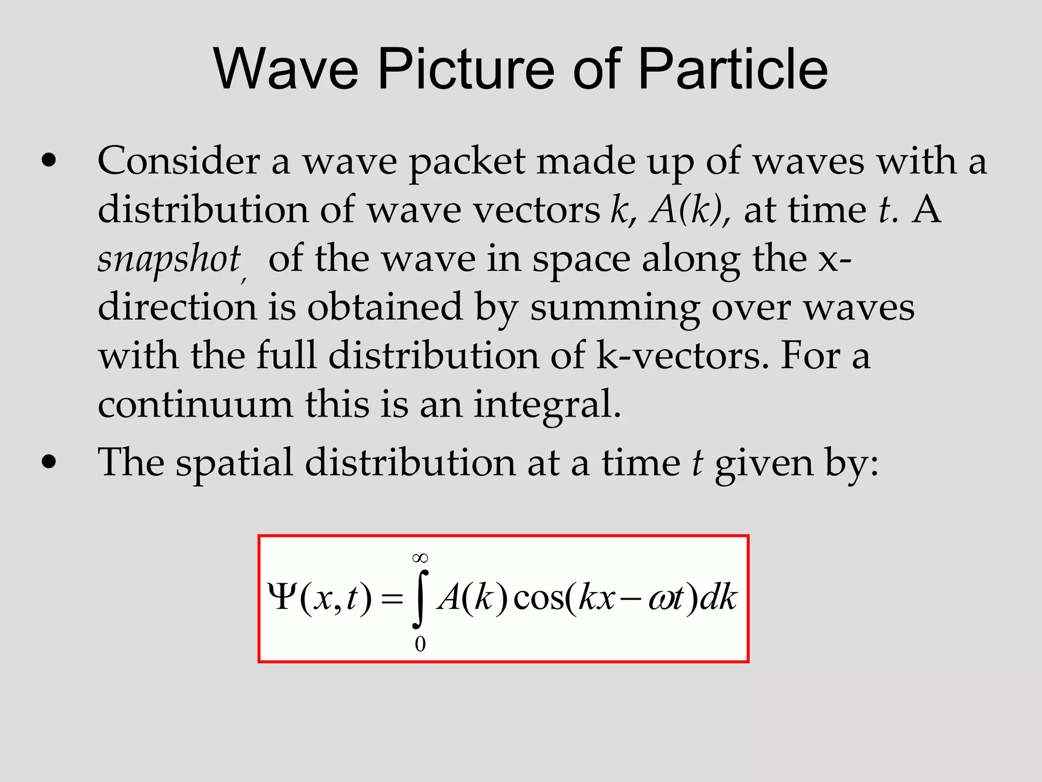 Wave Picture of Particle
• Consider a wave packet made up of waves with a
distribution of wave vectors k, A(k), at time t. A
snapshot, of the wave in space along the x-
direction is obtained by summing over waves
with the full distribution of k-vectors. For a
continuum this is an integral.
• The spatial distribution at a time t given by:





0
)
cos(
)
(
)
,
( dk
t
kx
k
A
t
x 
 