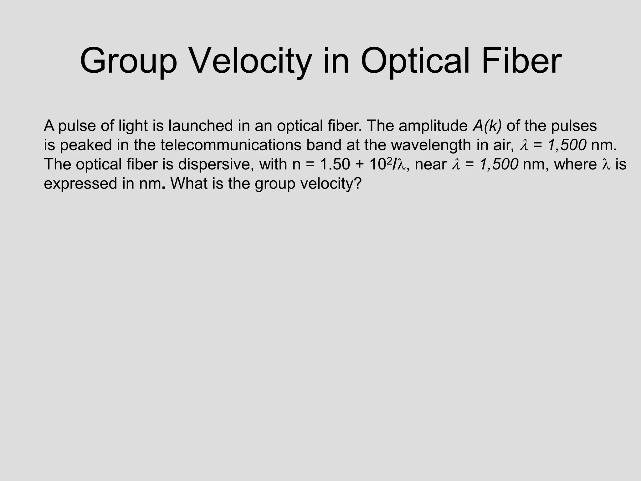 Group Velocity in Optical Fiber
A pulse of light is launched in an optical fiber. The amplitude A(k) of the pulses
is peaked in the telecommunications band at the wavelength in air,  = 1,500 nm.
The optical fiber is dispersive, with n = 1.50 + 102/, near  = 1,500 nm, where  is
expressed in nm. What is the group velocity?
 