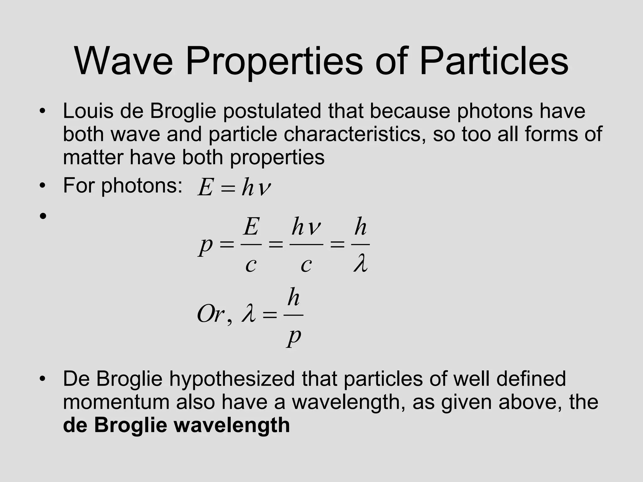 Wave Properties of Particles
• Louis de Broglie postulated that because photons have
both wave and particle characteristics, so too all forms of
matter have both properties
• For photons:
•
• De Broglie hypothesized that particles of well defined
momentum also have a wavelength, as given above, the
de Broglie wavelength
p
h
Or
h
c
h
c
E
p
h
E









,
 