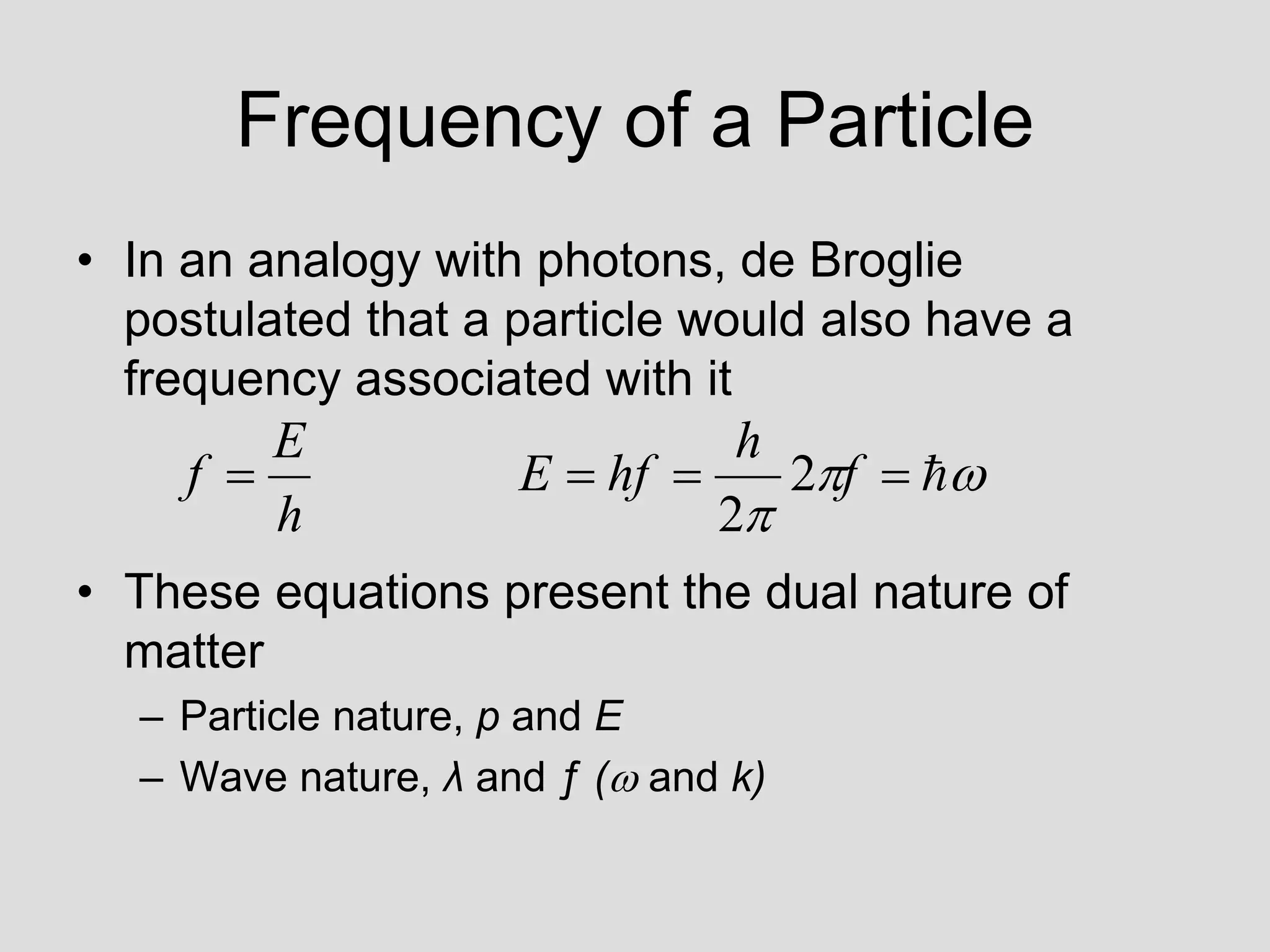 Frequency of a Particle
• In an analogy with photons, de Broglie
postulated that a particle would also have a
frequency associated with it
• These equations present the dual nature of
matter
– Particle nature, p and E
– Wave nature, λ and ƒ ( and k)







 f
h
hf
E
h
E
f 2
2
 
