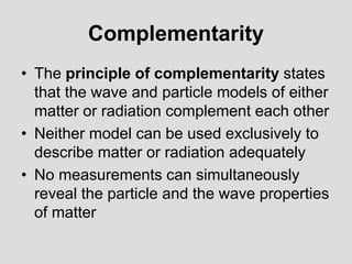 Complementarity
• The principle of complementarity states
that the wave and particle models of either
matter or radiation complement each other
• Neither model can be used exclusively to
describe matter or radiation adequately
• No measurements can simultaneously
reveal the particle and the wave properties
of matter
 