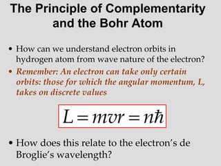 The Principle of Complementarity
and the Bohr Atom
• How can we understand electron orbits in
hydrogen atom from wave nature of the electron?
• Remember: An electron can take only certain
orbits: those for which the angular momentum, L,
takes on discrete values
• How does this relate to the electron’s de
Broglie’s wavelength?

n
mvr
L 

 