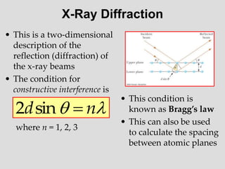 X-Ray Diffraction
• This is a two-dimensional
description of the
reflection (diffraction) of
the x-ray beams
• The condition for
constructive interference is
where n = 1, 2, 3

 n
d 
sin
2
• This condition is
known as Bragg’s law
• This can also be used
to calculate the spacing
between atomic planes
 