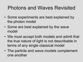 Photons and Waves Revisited
• Some experiments are best explained by
the photon model
• Some are best explained by the wave
model
• We must accept both models and admit that
the true nature of light is not describable in
terms of any single classical model
• The particle and wave models complement
one another
 
