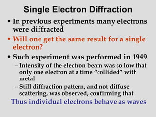 • In previous experiments many electrons
were diffracted
• Will one get the same result for a single
electron?
• Such experiment was performed in 1949
– Intensity of the electron beam was so low that
only one electron at a time “collided” with
metal
– Still diffraction pattern, and not diffuse
scattering, was observed, confirming that
Thus individual electrons behave as waves
Single Electron Diffraction
 