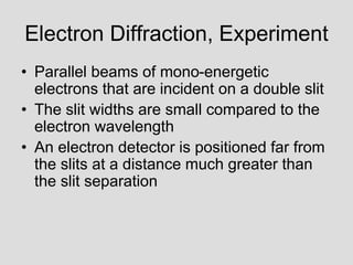 Electron Diffraction, Experiment
• Parallel beams of mono-energetic
electrons that are incident on a double slit
• The slit widths are small compared to the
electron wavelength
• An electron detector is positioned far from
the slits at a distance much greater than
the slit separation
 