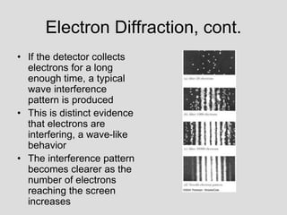 Electron Diffraction, cont.
• If the detector collects
electrons for a long
enough time, a typical
wave interference
pattern is produced
• This is distinct evidence
that electrons are
interfering, a wave-like
behavior
• The interference pattern
becomes clearer as the
number of electrons
reaching the screen
increases
 