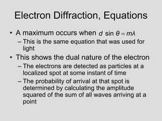 Electron Diffraction, Equations
• A maximum occurs when
– This is the same equation that was used for
light
• This shows the dual nature of the electron
– The electrons are detected as particles at a
localized spot at some instant of time
– The probability of arrival at that spot is
determined by calculating the amplitude
squared of the sum of all waves arriving at a
point
sin
d θ mλ

 